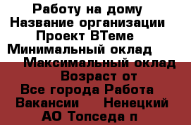 Работу на дому › Название организации ­ Проект ВТеме  › Минимальный оклад ­ 600 › Максимальный оклад ­ 3 000 › Возраст от ­ 18 - Все города Работа » Вакансии   . Ненецкий АО,Топседа п.